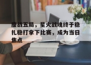 米兰体育官网-鏖战五局，星火战魂终于稳扎稳打拿下比赛，成为当日焦点的简单介绍