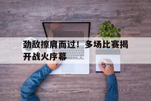 劲敌擦肩而过！多场比赛揭开战火序幕的简单介绍