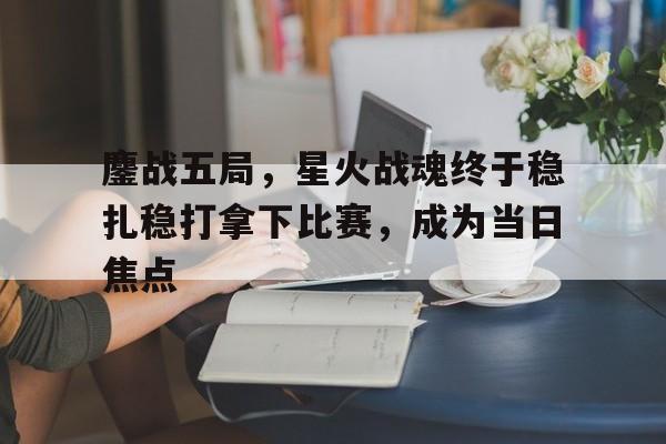 鏖战五局，星火战魂终于稳扎稳打拿下比赛，成为当日焦点的简单介绍