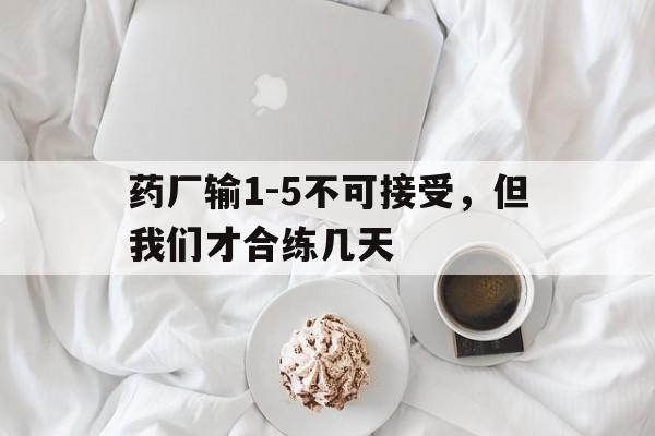 关于药厂输1-5不可接受，但我们才合练几天的信息